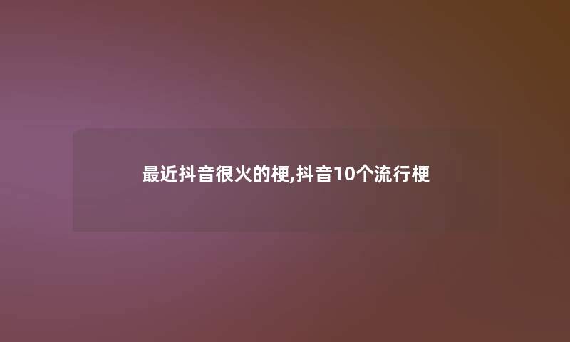 近抖音很火的梗,抖音10个流行梗 近抖音很火的梗,抖音10个流行梗