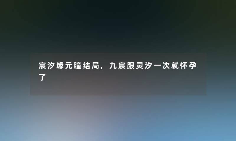 宸汐缘元瞳结局,九宸跟灵汐一次就怀孕了 宸汐缘元瞳结局,九宸跟灵汐一次就怀孕了