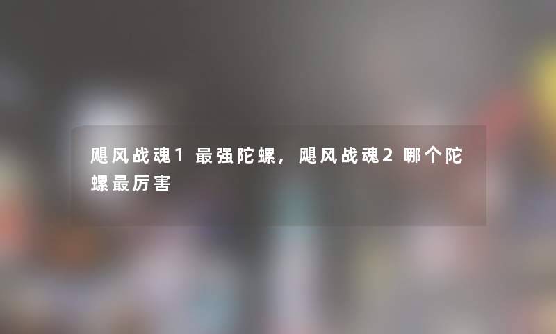 飓风战魂1强陀螺,飓风战魂2哪个陀螺厉害 飓风战魂1强陀螺,飓风战魂2哪个陀螺厉害