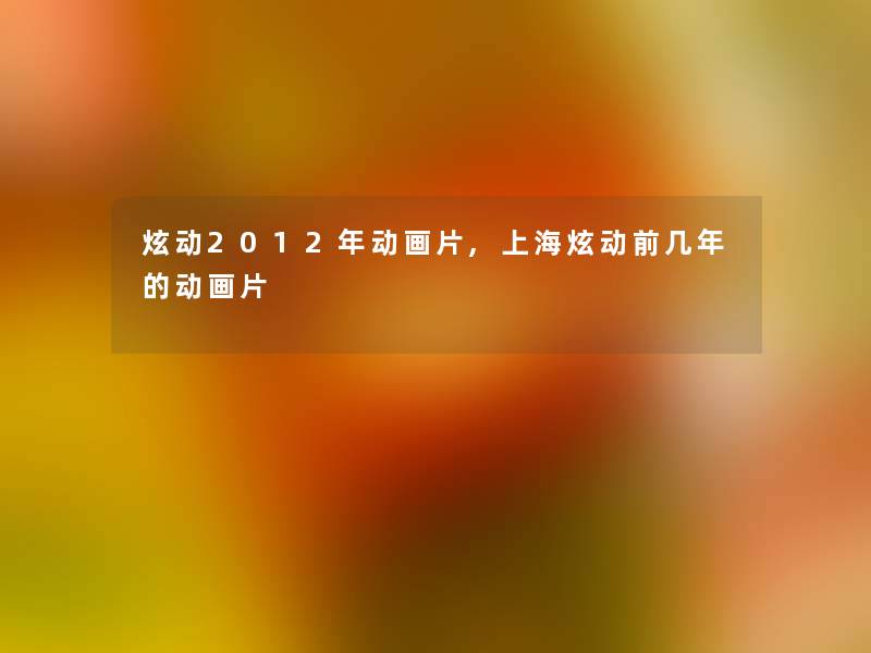 炫动2012年动画片,上海炫动前几年的动画片 炫动2012年动画片,上海炫动前几年的动画片