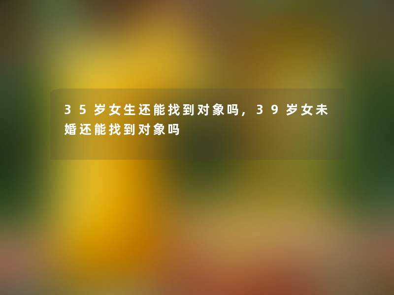 35岁女生还能找到对象吗,39岁女未婚还能找到对象吗 35岁女生还能找到对象吗,39岁女未婚还能找到对象吗