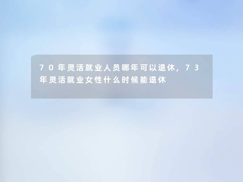 70年灵活就业人员哪年可以退休,73年灵活就业女性什么时候能退休 70年灵活就业人员哪年可以退休,73年灵活就业女性什么时候能退休