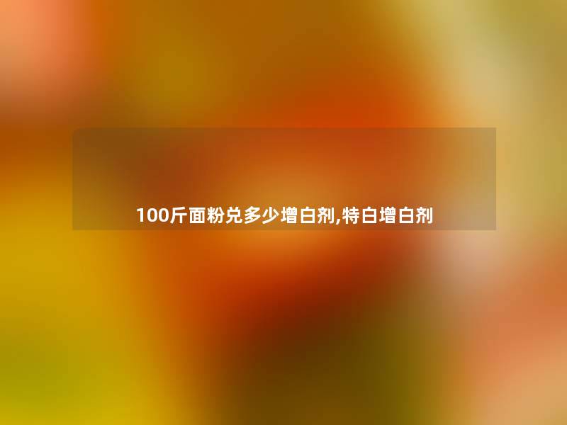 100斤面粉兑多少增白剂,特白增白剂 100斤面粉兑多少增白剂,特白增白剂