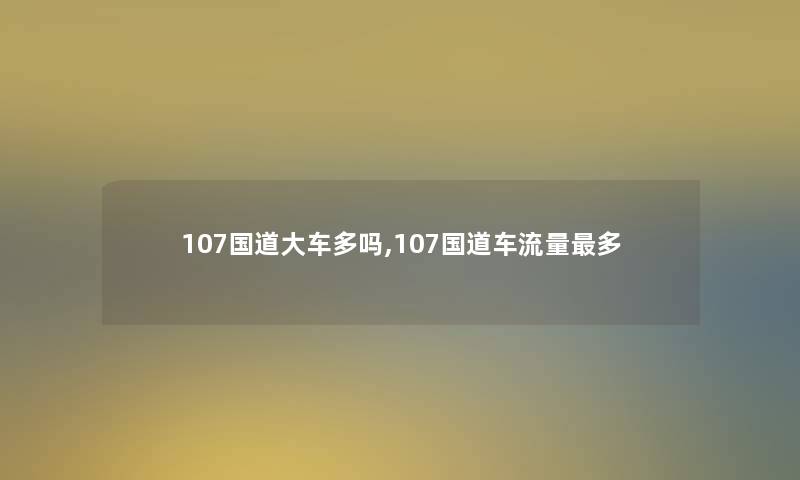 107国道大车多吗,107国道车流量多 107国道大车多吗,107国道车流量多