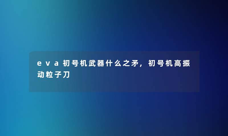 eva初号机武器什么之矛,初号机高振动粒子刀 eva初号机武器什么之矛,初号机高振动粒子刀