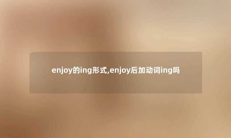 enjoy的ing形式,enjoy后加动词ing吗 enjoy的ing形式,enjoy后加动词ing吗
