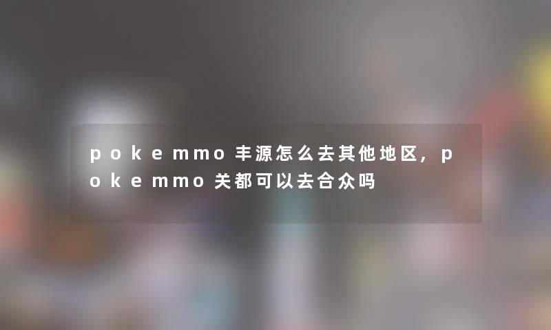pokemmo丰源怎么去其他地区,pokemmo关都可以去合众吗 pokemmo丰源怎么去其他地区,pokemmo关都可以去合众吗