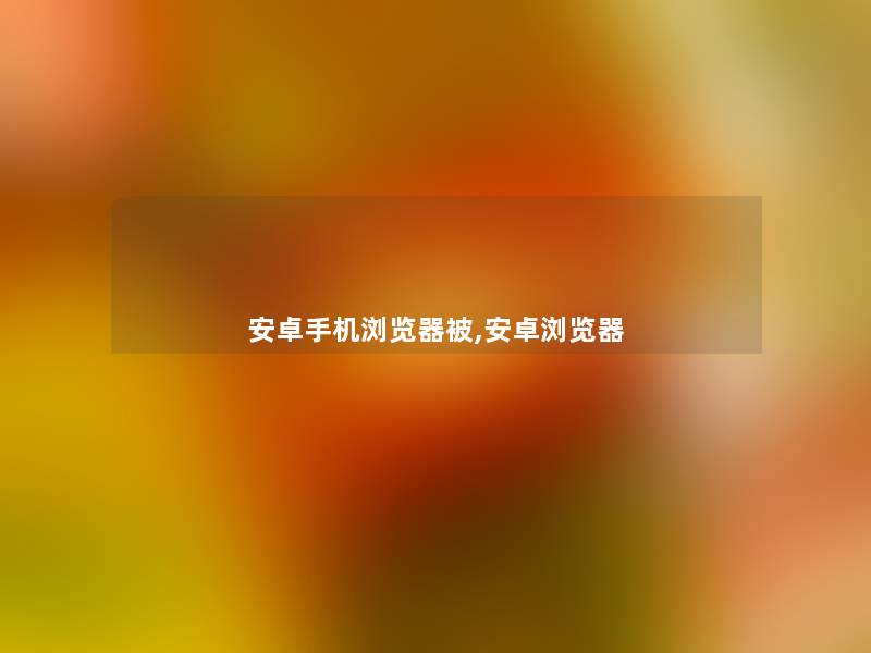 安卓手机浏览器被,安卓浏览器