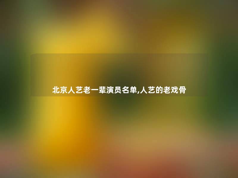 北京人艺老一辈演员名单,人艺的老戏骨 北京人艺老一辈演员名单,人艺的老戏骨