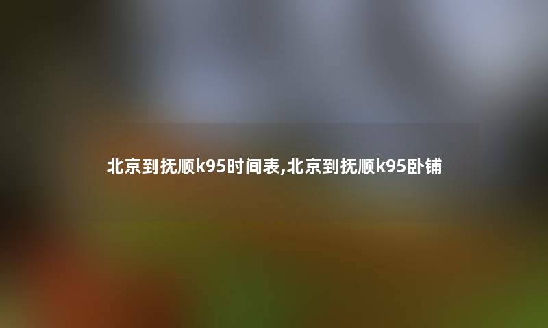 北京到抚顺k95时间表,北京到抚顺k95卧铺 北京到抚顺k95时间表,北京到抚顺k95卧铺