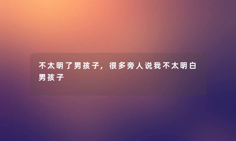 不太明了男孩子,很多旁人说我不太明白男孩子 不太明了男孩子,很多旁人说我不太明白男孩子