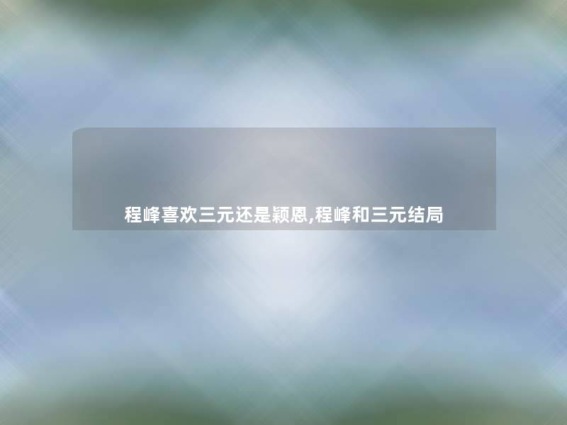程峰喜欢三元还是颖恩,程峰和三元结局 程峰喜欢三元还是颖恩,程峰和三元结局