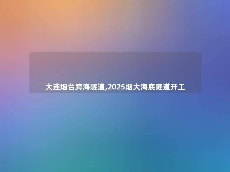 大连烟台跨海隧道,2025烟大海底隧道开工 大连烟台跨海隧道,2025烟大海底隧道开工