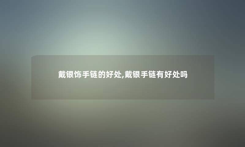 戴银饰手链的好处,戴银手链有好处吗 戴银饰手链的好处,戴银手链有好处吗