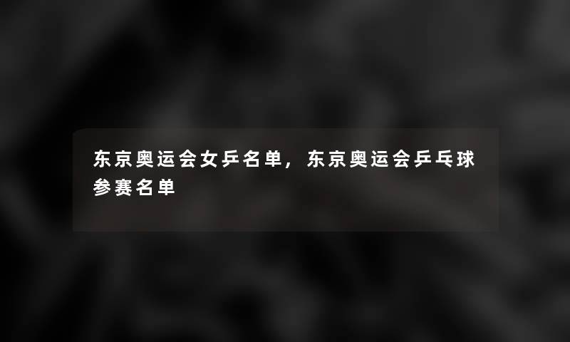 东京奥运会女乒名单,东京奥运会乒乓球参赛名单 东京奥运会女乒名单,东京奥运会乒乓球参赛名单