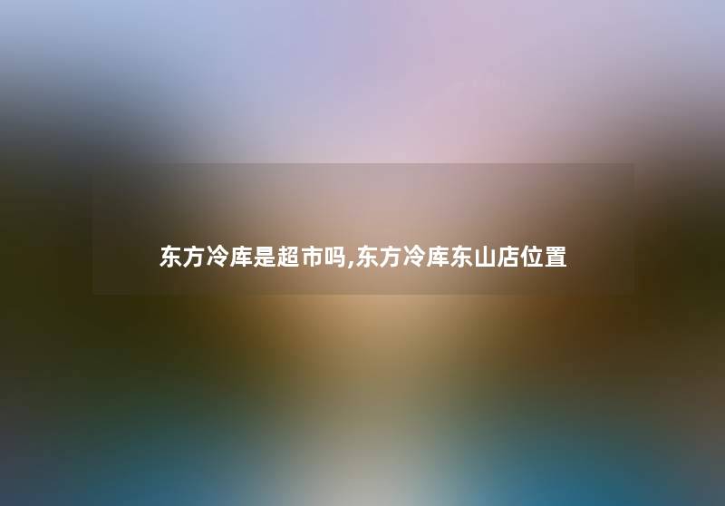 东方冷库是超市吗,东方冷库东山店位置 东方冷库是超市吗,东方冷库东山店位置