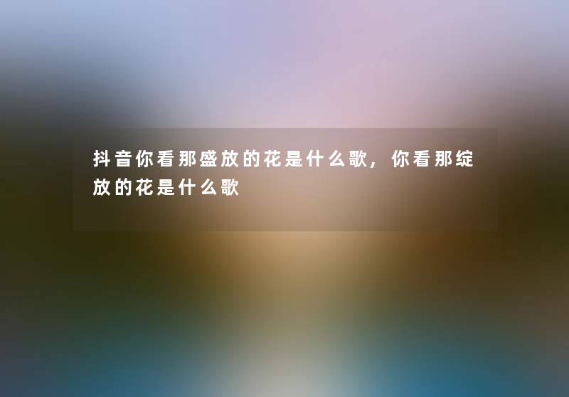 抖音你看那盛放的花是什么歌,你看那绽放的花是什么歌 抖音你看那盛放的花是什么歌,你看那绽放的花是什么歌