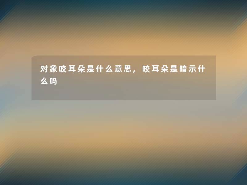 对象咬耳朵是什么意思,咬耳朵是暗示什么吗 对象咬耳朵是什么意思,咬耳朵是暗示什么吗