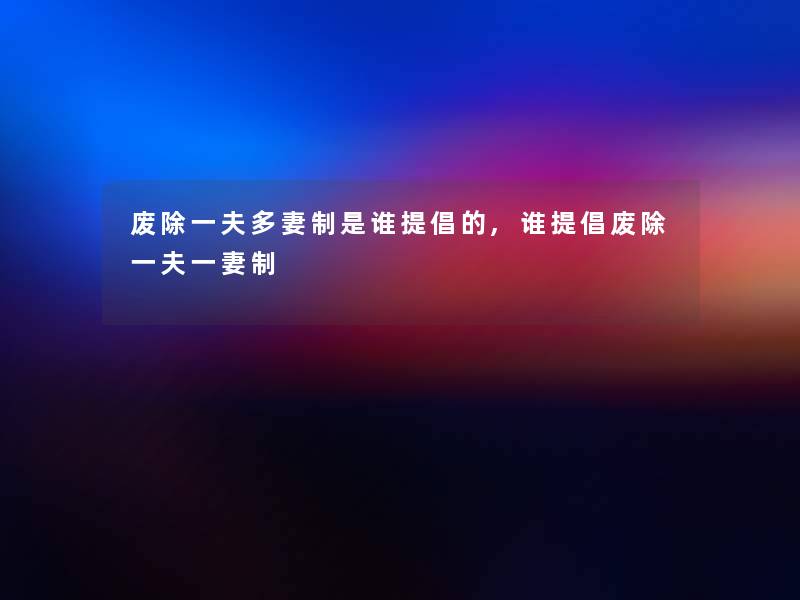 废除一夫多妻制是谁提倡的,谁提倡废除一夫一妻制 废除一夫多妻制是谁提倡的,谁提倡废除一夫一妻制