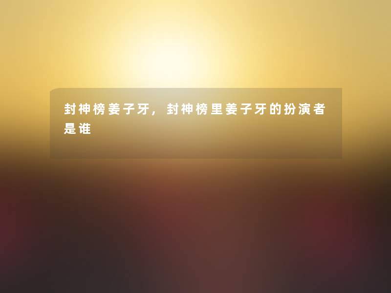 封神榜姜子牙,封神榜里姜子牙的扮演者是谁 封神榜姜子牙,封神榜里姜子牙的扮演者是谁