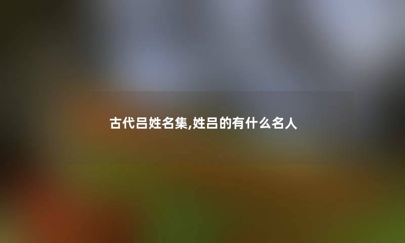 古代吕姓名集,姓吕的有什么名人 古代吕姓名集,姓吕的有什么名人