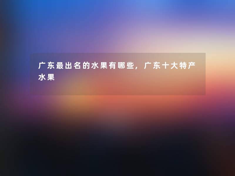 广东出名的水果有哪些,广东一些特产水果 广东出名的水果有哪些,广东一些特产水果