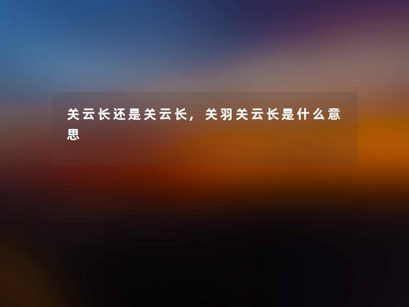关云长还是关云长,关羽关云长是什么意思