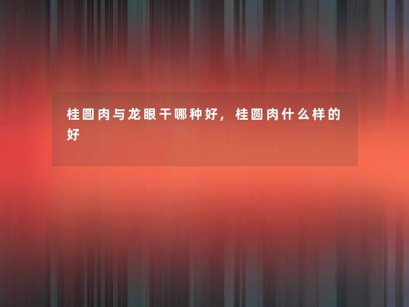 桂圆肉与龙眼干哪种好,桂圆肉什么样的好 桂圆肉与龙眼干哪种好,桂圆肉什么样的好