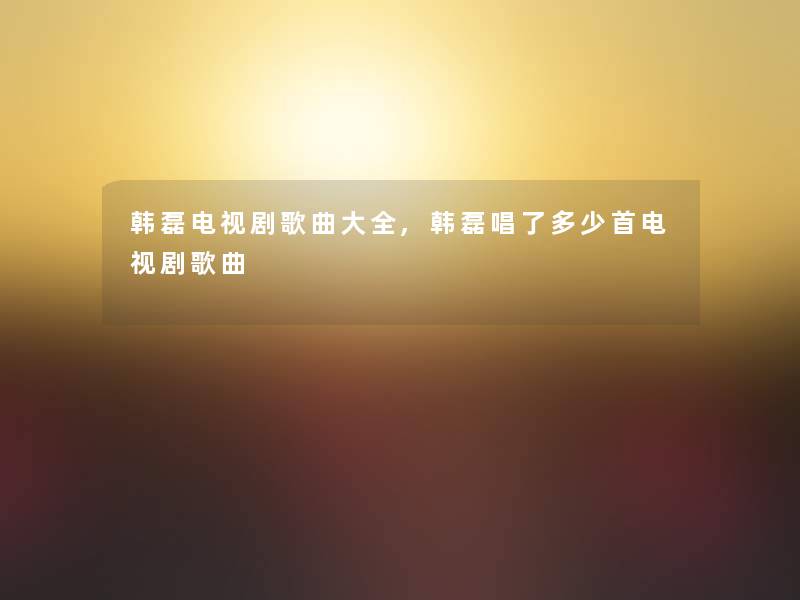 韩磊电视剧歌曲大全,韩磊唱了多少首电视剧歌曲 韩磊电视剧歌曲大全,韩磊唱了多少首电视剧歌曲