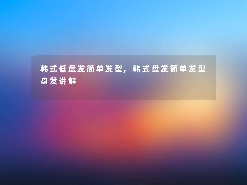 韩式低盘发简单发型,韩式盘发简单发型盘发讲解 韩式低盘发简单发型,韩式盘发简单发型盘发讲解