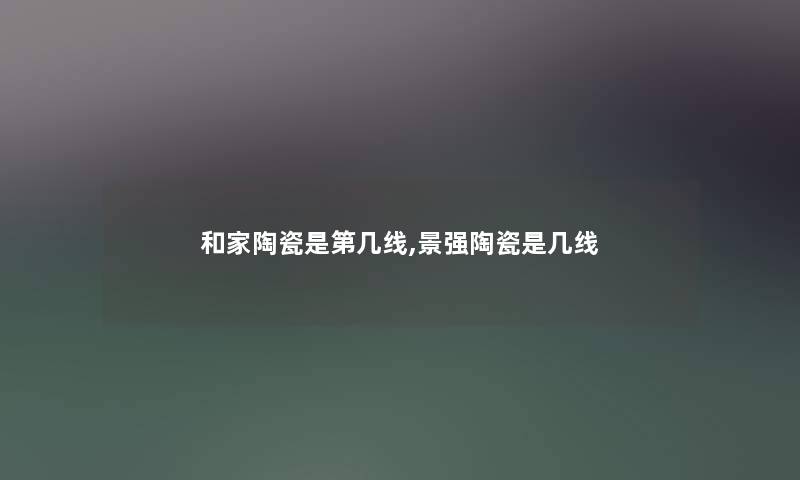 和家陶瓷是第几线,景强陶瓷是几线 和家陶瓷是第几线,景强陶瓷是几线