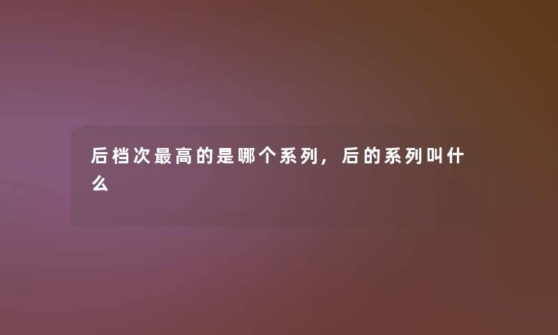 后档次高的是哪个系列,后的系列叫什么 后档次高的是哪个系列,后的系列叫什么