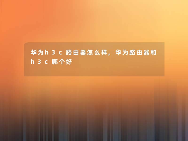 华为h3c路由器怎么样,华为路由器和h3c哪个好 华为h3c路由器怎么样,华为路由器和h3c哪个好