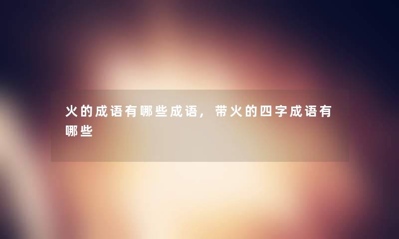 火的成语有哪些成语,带火的四字成语有哪些 火的成语有哪些成语,带火的四字成语有哪些