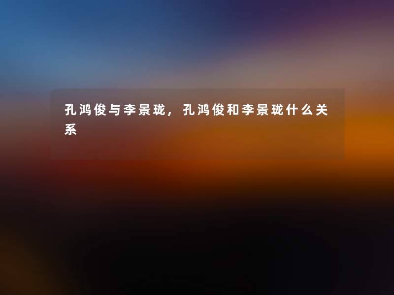 孔鸿俊与李景珑,孔鸿俊和李景珑什么关系 孔鸿俊与李景珑,孔鸿俊和李景珑什么关系