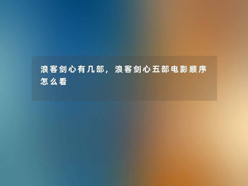 浪客剑心有几部,浪客剑心五部电影顺序怎么看 浪客剑心有几部,浪客剑心五部电影顺序怎么看
