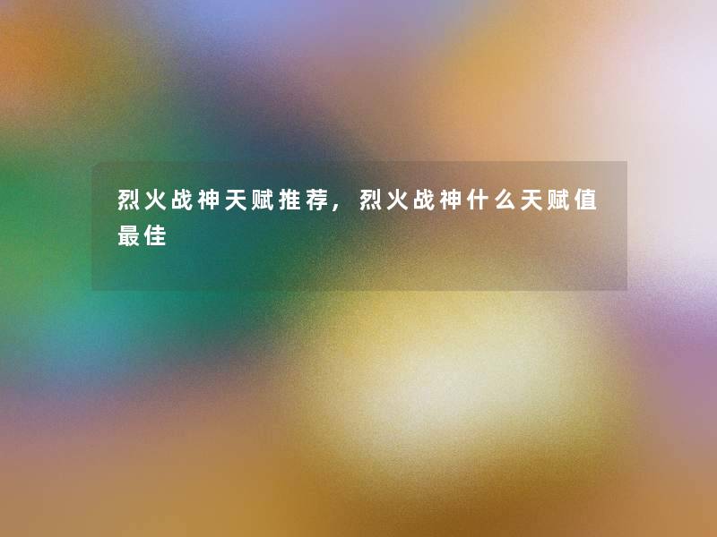 烈火战神天赋推荐,烈火战神什么天赋值理想
