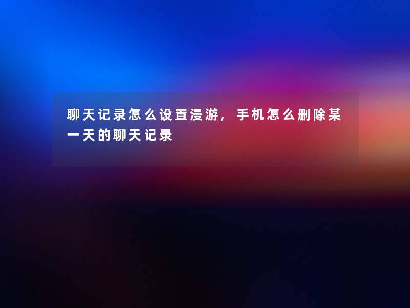 聊天记录怎么设置漫游,手机怎么删除某一天的聊天记录 聊天记录怎么设置漫游,手机怎么删除某一天的聊天记录