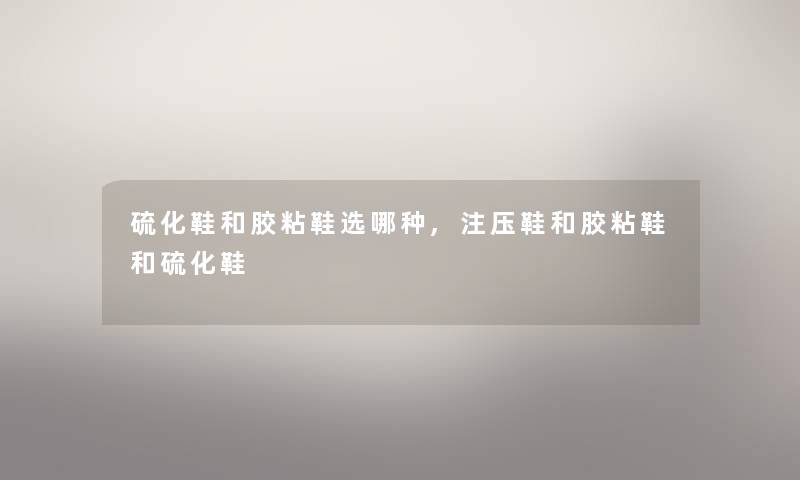 硫化鞋和胶粘鞋选哪种,注压鞋和胶粘鞋和硫化鞋 硫化鞋和胶粘鞋选哪种,注压鞋和胶粘鞋和硫化鞋