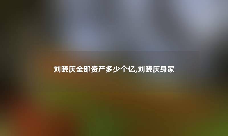 刘晓庆整理的资产多少个亿,刘晓庆身家 刘晓庆整理的资产多少个亿,刘晓庆身家