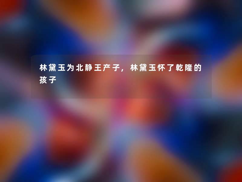 林黛玉为北静王产子,林黛玉怀了乾隆的孩子