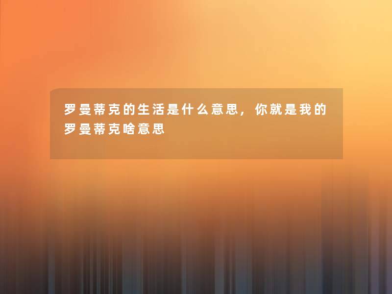 罗曼蒂克的生活是什么意思,你就是我的罗曼蒂克啥意思 罗曼蒂克的生活是什么意思,你就是我的罗曼蒂克啥意思