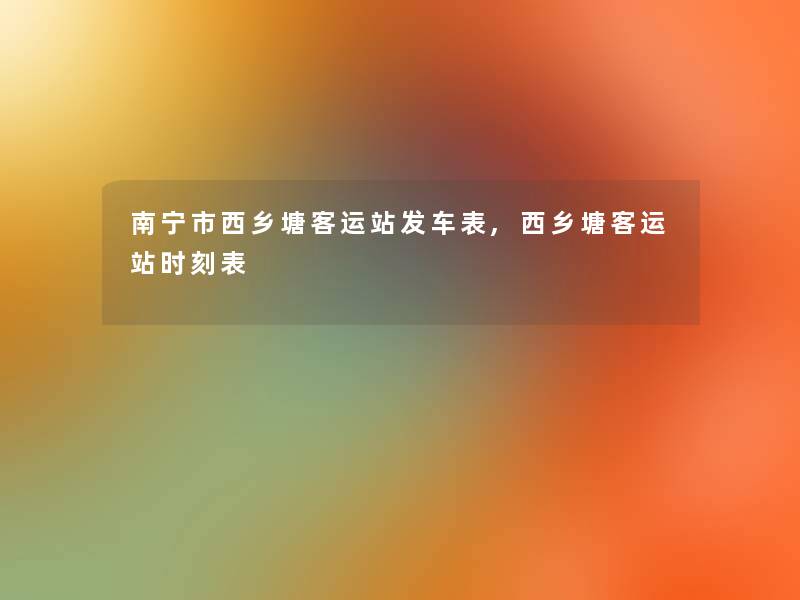 南宁市西乡塘客运站发车表,西乡塘客运站时刻表 南宁市西乡塘客运站发车表,西乡塘客运站时刻表