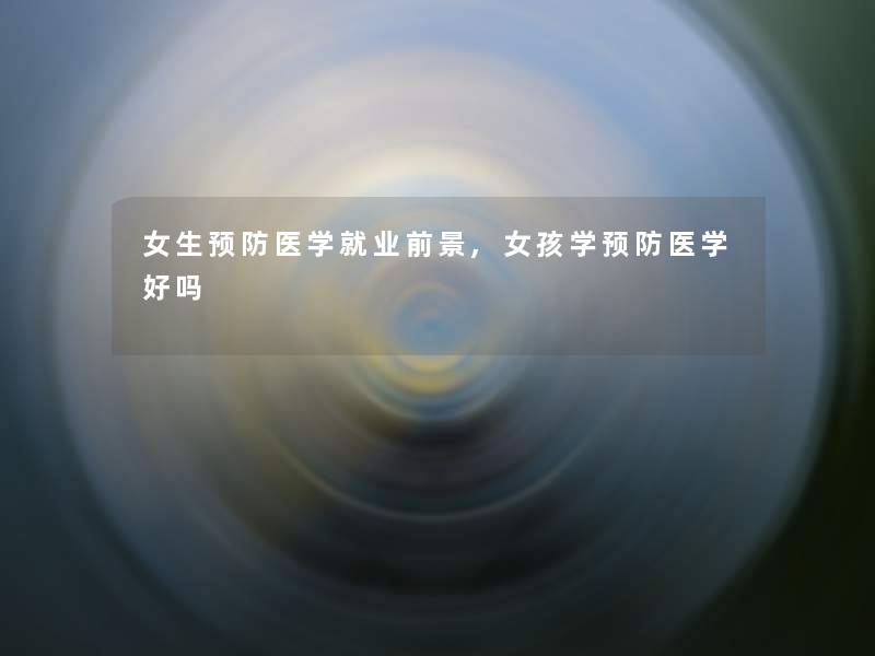 女生预防医学就业前景,女孩学预防医学好吗 女生预防医学就业前景,女孩学预防医学好吗