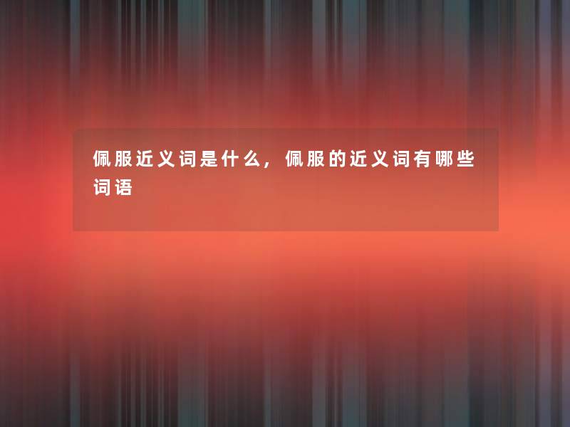 佩服近义词是什么,佩服的近义词有哪些词语 佩服近义词是什么,佩服的近义词有哪些词语