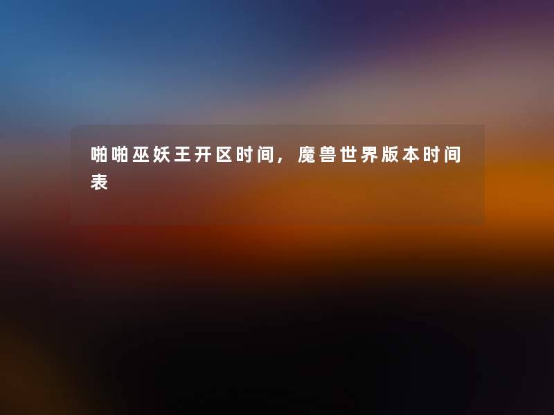 啪啪巫妖王开区时间,魔兽世界版本时间表 啪啪巫妖王开区时间,魔兽世界版本时间表