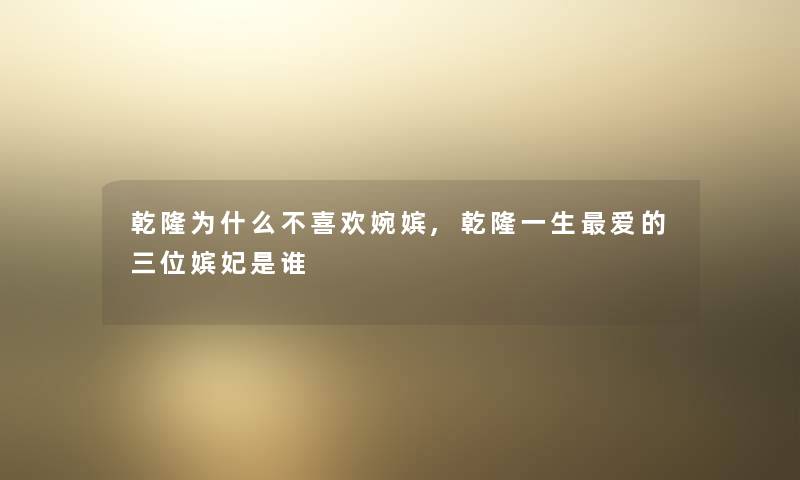 乾隆为什么不喜欢婉嫔,乾隆一生爱的三位嫔妃是谁 乾隆为什么不喜欢婉嫔,乾隆一生爱的三位嫔妃是谁