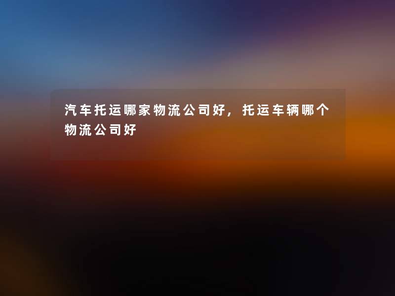 汽车托运哪家物流公司好,托运车辆哪个物流公司好 汽车托运哪家物流公司好,托运车辆哪个物流公司好