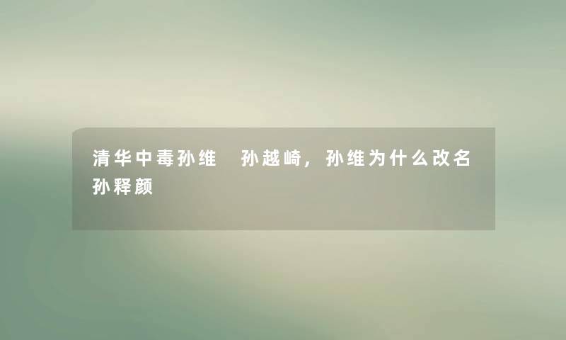 清华中毒孙维 孙越崎,孙维为什么改名孙释颜 清华中毒孙维 孙越崎,孙维为什么改名孙释颜