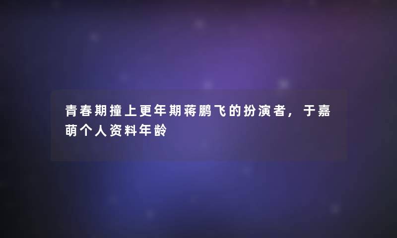 青春期撞上更年期蒋鹏飞的扮演者,于嘉萌个人资料年龄 青春期撞上更年期蒋鹏飞的扮演者,于嘉萌个人资料年龄